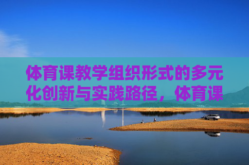 体育课教学组织形式的多元化创新与实践路径,体育课教学组织形式的多元化创新与实践路径 体育课教学组织形式的多元化创新与实践路径,体育课教学组织形式的多元化创新与实践路径