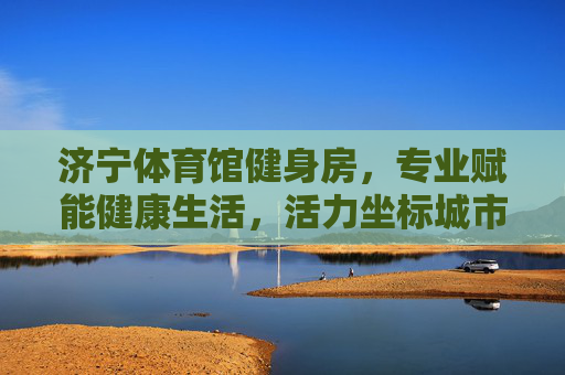 济宁体育馆健身房,专业赋能健康生活,活力坐标城市新风尚,济宁体育馆健身房,专业赋能健康,活力坐标城市新风尚 济宁体育馆健身房,专业赋能健康生活,活力坐标城市新风尚,济宁体育馆健身房,专业赋能健康,活力坐标城市新风尚