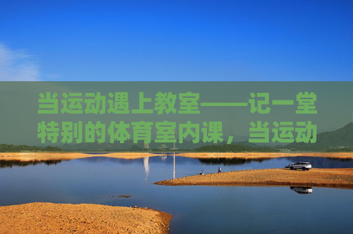 当运动遇上教室——记一堂特别的体育室内课,当运动遇上教室——特别的体育室内课 当运动遇上教室——记一堂特别的体育室内课,当运动遇上教室——特别的体育室内课