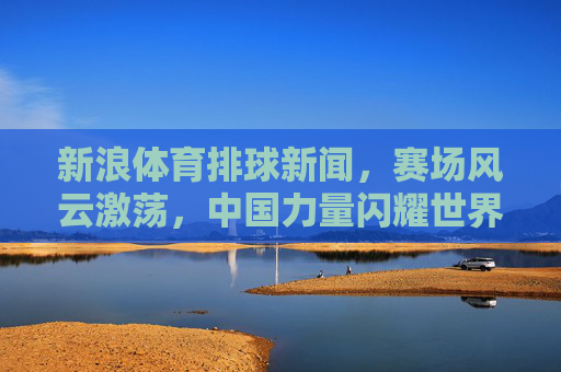 新浪体育排球新闻，赛场风云激荡，中国力量闪耀世界，排球赛场风云激荡，中国力量闪耀世界
