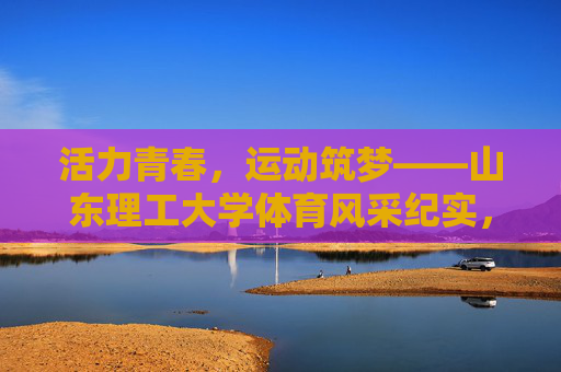 活力青春，运动筑梦——山东理工大学体育风采纪实，活力青春，运动筑梦——山东理工大学体育风采