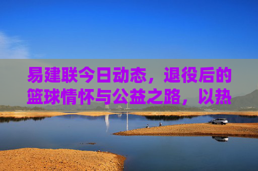 易建联今日动态,退役后的篮球情怀与公益之路,以热爱延续影响力,易建联退役后,篮球情怀与公益之路,以热爱延续影响力 易建联今日动态,退役后的篮球情怀与公益之路,以热爱延续影响力,易建联退役后,篮球情怀与公益之路,以热爱延续影响力