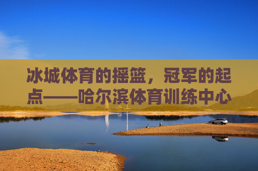 冰城体育的摇篮,冠军的起点——哈尔滨体育训练中心,冰城冠军摇篮,哈尔滨体育训练中心 冰城体育的摇篮,冠军的起点——哈尔滨体育训练中心,冰城冠军摇篮,哈尔滨体育训练中心