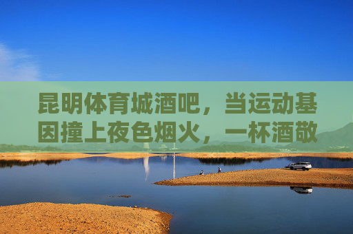 昆明体育城酒吧,当运动基因撞上夜色烟火,一杯酒敬沸腾的青春,运动基因撞夜色烟火!昆明体育城酒吧敬沸腾青春 昆明体育城酒吧,当运动基因撞上夜色烟火,一杯酒敬沸腾的青春,运动基因撞夜色烟火!昆明体育城酒吧敬沸腾青春