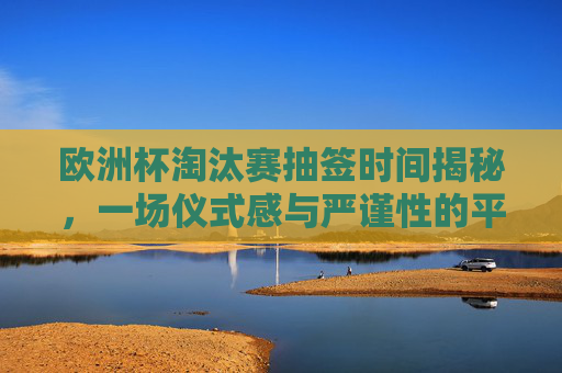 欧洲杯淘汰赛抽签时间揭秘，一场仪式感与严谨性的平衡，欧洲杯淘汰赛抽签时间，仪式感与严谨性的平衡