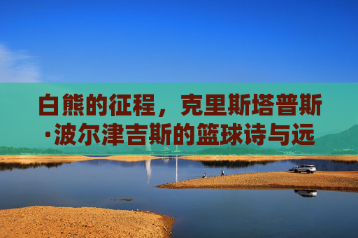 白熊的征程，克里斯塔普斯·波尔津吉斯的篮球诗与远方，白熊的篮球诗与远方征程
