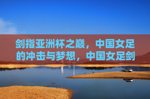 剑指亚洲杯之巅，中国女足的冲击与梦想，中国女足剑指亚洲杯之巅，冲击与梦想
