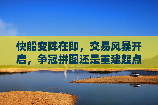 快船变阵在即，交易风暴开启，争冠拼图还是重建起点？快船交易风暴，争冠拼图还是重建起点？