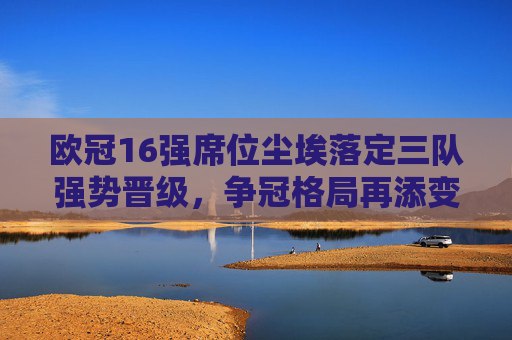 欧冠16强席位尘埃落定三队强势晋级,争冠格局再添变数,欧冠16强三队强势晋级 争冠格局再生变数 欧冠16强席位尘埃落定三队强势晋级,争冠格局再添变数,欧冠16强三队强势晋级 争冠格局再生变数