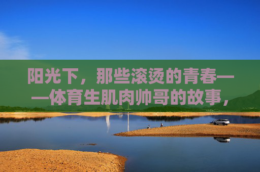 阳光下,那些滚烫的青春——体育生肌肉帅哥的故事,滚烫青春,体育生肌肉帅哥的阳光故事 阳光下,那些滚烫的青春——体育生肌肉帅哥的故事,滚烫青春,体育生肌肉帅哥的阳光故事