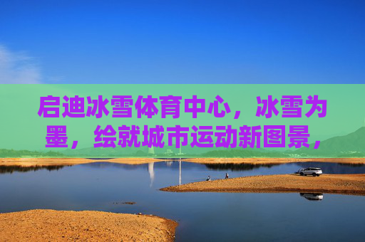 启迪冰雪体育中心,冰雪为墨,绘就城市运动新图景,启迪冰雪体育中心,冰雪为墨绘就城市运动新图景 启迪冰雪体育中心,冰雪为墨,绘就城市运动新图景,启迪冰雪体育中心,冰雪为墨绘就城市运动新图景