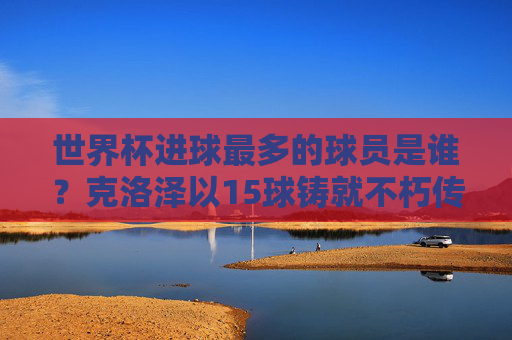 世界杯进球最多的球员是谁？克洛泽以15球铸就不朽传奇，世界杯进球王克洛泽，15球铸就不朽传奇