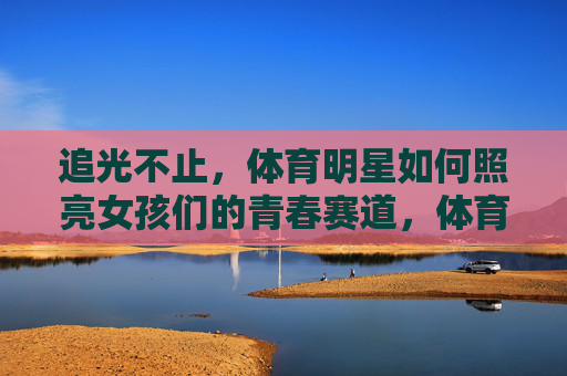 追光不止，体育明星如何照亮女孩们的青春赛道，体育明星照亮女孩青春赛道