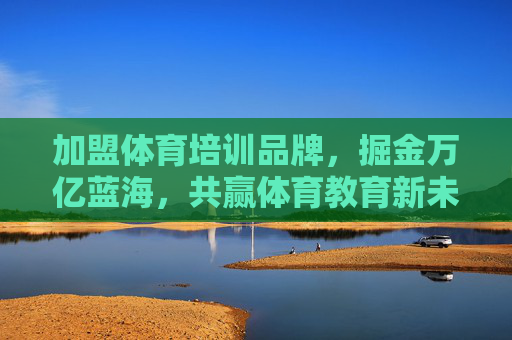加盟体育培训品牌，掘金万亿蓝海，共赢体育教育新未来