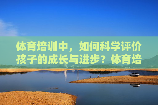 体育培训中,如何科学评价孩子的成长与进步?体育培训,科学评价孩子的成长与进步 体育培训中,如何科学评价孩子的成长与进步?体育培训,科学评价孩子的成长与进步