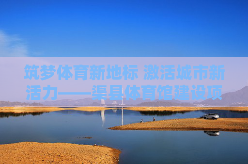 筑梦体育新地标 激活城市新活力——渠县体育馆建设项目纪实,渠县体育馆,筑梦体育新地标 激活城市新活力 筑梦体育新地标 激活城市新活力——渠县体育馆建设项目纪实,渠县体育馆,筑梦体育新地标 激活城市新活力