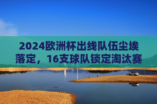 2024欧洲杯出线队伍尘埃落定,16支球队锁定淘汰赛席位,2024欧洲杯16强尘埃落定 2024欧洲杯出线队伍尘埃落定,16支球队锁定淘汰赛席位,2024欧洲杯16强尘埃落定