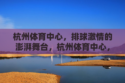 杭州体育中心，排球激情的澎湃舞台，杭州体育中心，排球激情澎湃舞台