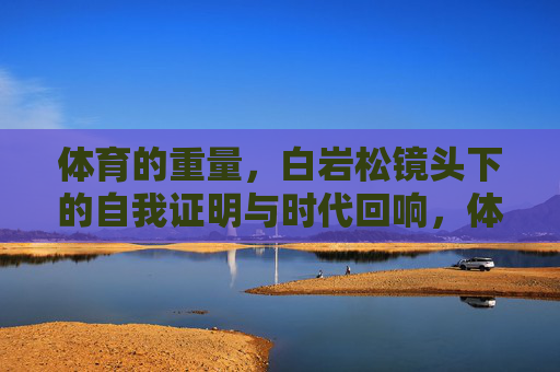 体育的重量,白岩松镜头下的自我证明与时代回响,体育的重量,白岩松镜头下的自我证明与时代回响 体育的重量,白岩松镜头下的自我证明与时代回响,体育的重量,白岩松镜头下的自我证明与时代回响