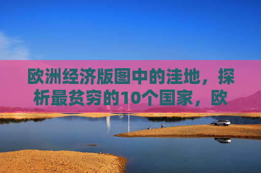 欧洲经济版图中的洼地,探析最贫穷的10个国家,欧洲经济洼地,最贫穷的10个国家 欧洲经济版图中的洼地,探析最贫穷的10个国家,欧洲经济洼地,最贫穷的10个国家