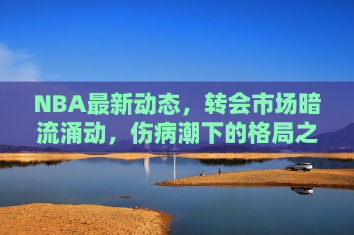 NBA最新动态,转会市场暗流涌动,伤病潮下的格局之变,NBA转会暗流涌动,伤病潮催生格局之变 NBA最新动态,转会市场暗流涌动,伤病潮下的格局之变,NBA转会暗流涌动,伤病潮催生格局之变