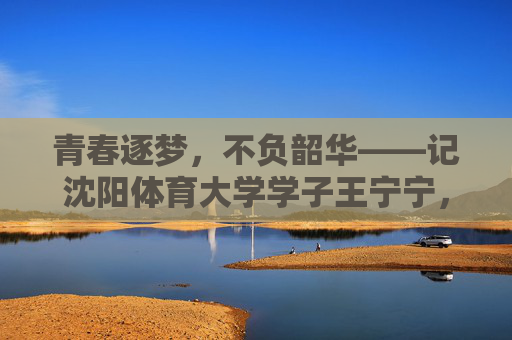 青春逐梦,不负韶华——记沈阳体育大学学子王宁宁,青春逐梦不负韶华,沈阳体育大学学子王宁宁 青春逐梦,不负韶华——记沈阳体育大学学子王宁宁,青春逐梦不负韶华,沈阳体育大学学子王宁宁