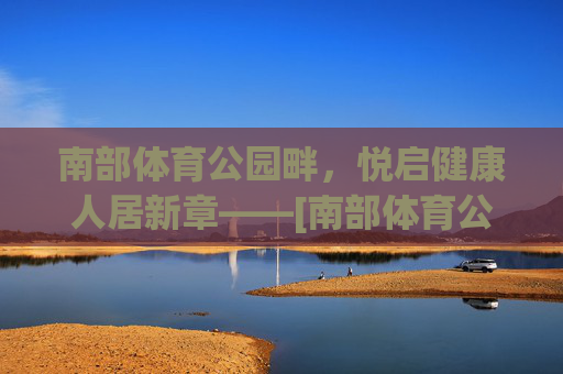 南部体育公园畔，悦启健康人居新章——[南部体育公园·悦府]定义活力生活