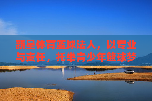 新星体育篮球法人,以专业与责任,托举青少年篮球梦想 新星体育篮球法人,以专业与责任,托举青少年篮球梦想