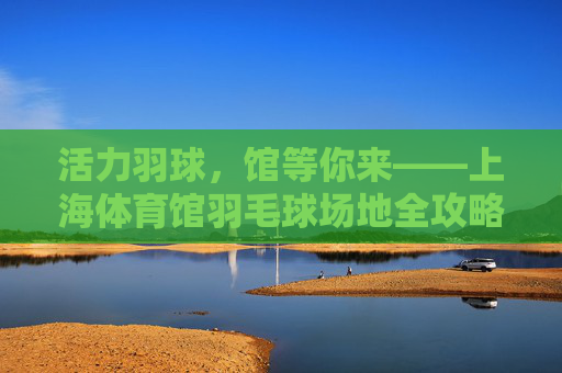 活力羽球，馆等你来——上海体育馆羽毛球场地全攻略
