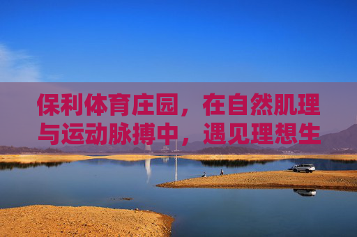 保利体育庄园，在自然肌理与运动脉搏中，遇见理想生活？保利体育庄园，自然肌理与运动脉搏交织的理想生活