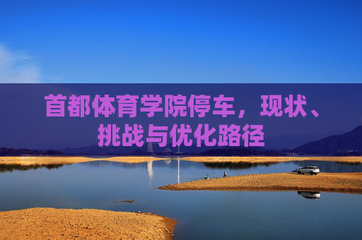 首都体育学院停车,现状、挑战与优化路径 首都体育学院停车,现状、挑战与优化路径