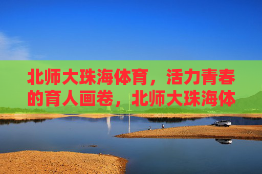 北师大珠海体育,活力青春的育人画卷,北师大珠海体育,活力青春绘育人画卷 北师大珠海体育,活力青春的育人画卷,北师大珠海体育,活力青春绘育人画卷