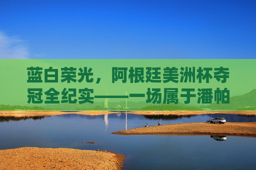 蓝白荣光,阿根廷美洲杯夺冠全纪实——一场属于潘帕斯雄鹰的史诗之路,蓝白荣光,潘帕斯雄鹰的史诗夺冠 蓝白荣光,阿根廷美洲杯夺冠全纪实——一场属于潘帕斯雄鹰的史诗之路,蓝白荣光,潘帕斯雄鹰的史诗夺冠