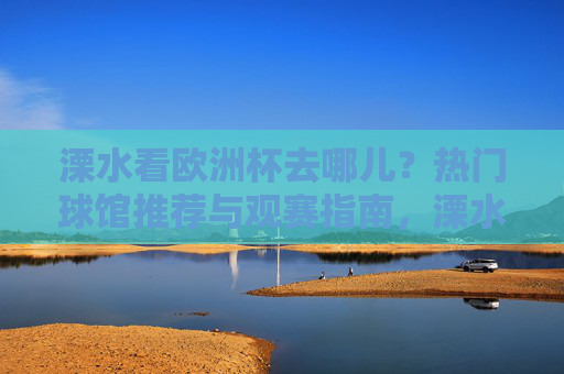 溧水看欧洲杯去哪儿?热门球馆推荐与观赛指南,溧水欧洲杯观赛指南,热门球馆推荐 溧水看欧洲杯去哪儿?热门球馆推荐与观赛指南,溧水欧洲杯观赛指南,热门球馆推荐