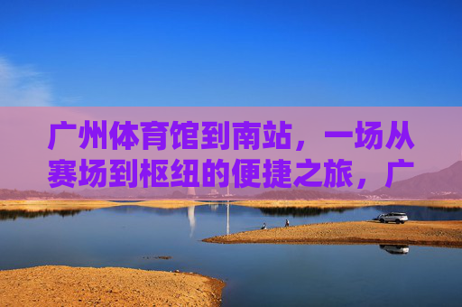 广州体育馆到南站,一场从赛场到枢纽的便捷之旅,广州体育馆至南站,赛场枢纽便捷之旅 广州体育馆到南站,一场从赛场到枢纽的便捷之旅,广州体育馆至南站,赛场枢纽便捷之旅