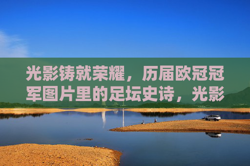 光影铸就荣耀,历届欧冠冠军图片里的足坛史诗,光影铸史诗,欧冠冠军荣耀影像 光影铸就荣耀,历届欧冠冠军图片里的足坛史诗,光影铸史诗,欧冠冠军荣耀影像