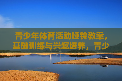 青少年体育活动哑铃教案，基础训练与兴趣培养，青少年哑铃教案，基础训练与兴趣培养