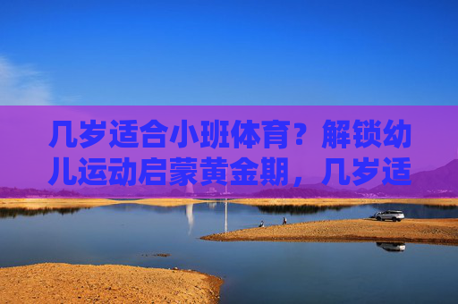 几岁适合小班体育?解锁幼儿运动启蒙黄金期,几岁适合小班体育?解锁幼儿运动启蒙黄金期 几岁适合小班体育?解锁幼儿运动启蒙黄金期,几岁适合小班体育?解锁幼儿运动启蒙黄金期