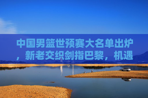 中国男篮世预赛大名单出炉,新老交织剑指巴黎,机遇挑战并存,中国男篮世预赛大名单出炉,新老交织剑指巴黎,机遇挑战并存 中国男篮世预赛大名单出炉,新老交织剑指巴黎,机遇挑战并存,中国男篮世预赛大名单出炉,新老交织剑指巴黎,机遇挑战并存