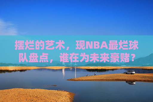 摆烂的艺术,现NBA最烂球队盘点,谁在为未来豪赌?NBA摆烂球队盘点,谁在为未来豪赌? 摆烂的艺术,现NBA最烂球队盘点,谁在为未来豪赌?NBA摆烂球队盘点,谁在为未来豪赌?