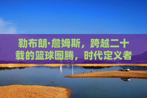 勒布朗·詹姆斯,跨越二十载的篮球图腾,时代定义者,勒布朗·詹姆斯,跨越二十载的篮球图腾,时代定义者 勒布朗·詹姆斯,跨越二十载的篮球图腾,时代定义者,勒布朗·詹姆斯,跨越二十载的篮球图腾,时代定义者