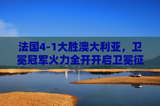 法国4-1大胜澳大利亚,卫冕冠军火力全开开启卫冕征程,法国卫冕冠军火力全开,4-1大胜澳大利亚开启征程 法国4-1大胜澳大利亚,卫冕冠军火力全开开启卫冕征程,法国卫冕冠军火力全开,4-1大胜澳大利亚开启征程