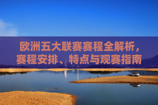 欧洲五大联赛赛程全解析，赛程安排、特点与观赛指南，欧洲五大联赛赛程全解析，安排、特点与观赛指南