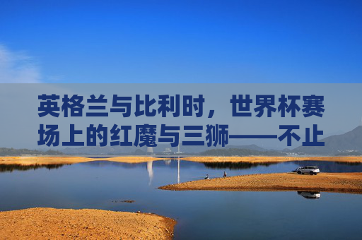 英格兰与比利时,世界杯赛场上的红魔与三狮——不止于一场比赛的对决,红魔与三狮,世界杯赛场上的对决不止于一场 英格兰与比利时,世界杯赛场上的红魔与三狮——不止于一场比赛的对决,红魔与三狮,世界杯赛场上的对决不止于一场