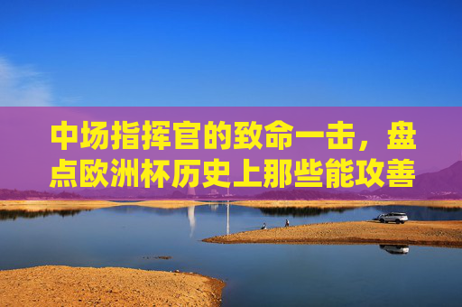中场指挥官的致命一击,盘点欧洲杯历史上那些能攻善守的中场射手,欧洲杯历史中场指挥官,能攻善守的致命射手 中场指挥官的致命一击,盘点欧洲杯历史上那些能攻善守的中场射手,欧洲杯历史中场指挥官,能攻善守的致命射手