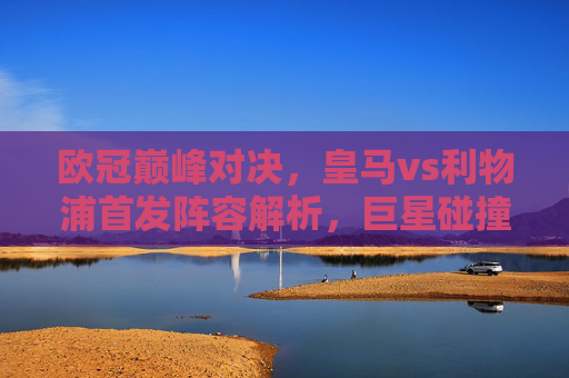 欧冠巅峰对决,皇马vs利物浦首发阵容解析,巨星碰撞谁主沉浮? 欧冠巅峰对决,皇马vs利物浦首发阵容解析,巨星碰撞谁主沉浮?