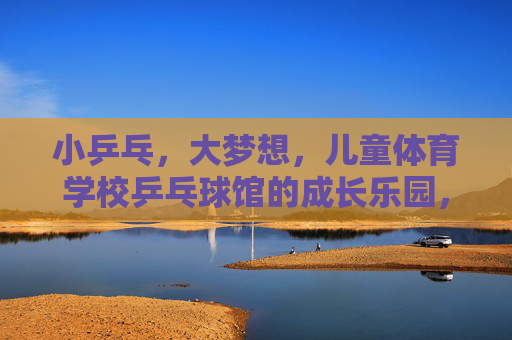 小乒乓,大梦想,儿童体育学校乒乓球馆的成长乐园,小乒乓大梦想,儿童乒乓成长乐园 小乒乓,大梦想,儿童体育学校乒乓球馆的成长乐园,小乒乓大梦想,儿童乒乓成长乐园