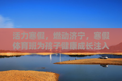 活力寒假,燃动济宁,寒假体育班为孩子健康成长注入运动基因 活力寒假,燃动济宁,寒假体育班为孩子健康成长注入运动基因