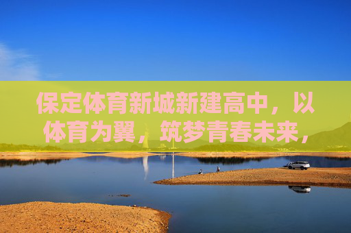 保定体育新城新建高中,以体育为翼,筑梦青春未来,保定体育新城新建高中,以体育为翼筑梦青春未来 保定体育新城新建高中,以体育为翼,筑梦青春未来,保定体育新城新建高中,以体育为翼筑梦青春未来