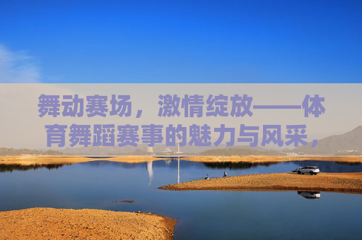 舞动赛场,激情绽放——体育舞蹈赛事的魅力与风采,舞动赛场,绽放激情——体育舞蹈赛事的魅力 舞动赛场,激情绽放——体育舞蹈赛事的魅力与风采,舞动赛场,绽放激情——体育舞蹈赛事的魅力